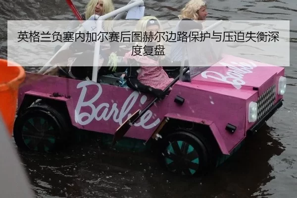英格兰负塞内加尔赛后图赫尔边路保护与压迫失衡深度复盘